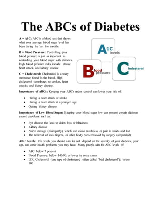 The ABCs of Diabetes
A = A1C: A1C is a blood test that shows
what your average blood sugar level has
been during the last few months.
B = Blood Pressure: Controlling your
blood pressure is just as important as
controlling your blood sugar with diabetes.
High blood pressure risks include: stroke,
heart attack, and kidney disease.
C = Cholesterol: Cholesterol is a waxy
substance found in the blood. High
cholesterol contributes to strokes, heart
attacks, and kidney disease.
Importance of ABCs: Keeping your ABCs under control can lower your risk of:
 Having a heart attack or stroke
 Having a heart attack at a younger age
 Getting kidney disease
Importance of Low Blood Sugar: Keeping your blood sugar low can prevent certain diabetes
caused problems such as:
 Eye disease that lead to vision loss or blindness
 Kidney disease
 Nerve damage (neuropathy) which can cause numbness or pain in hands and feet
 The removal of toes, fingers, or other body parts removed by surgery (amputated)
ABC Levels: The levels you should aim for will depend on the severity of your diabetes, your
age, and other health problems you may have. Many people aim for ABC levels of:
 A1C: below 7 percent
 Blood Pressure: below 140/90, or lower in some cases
 LDL Cholesterol (one type of cholesterol, often called “bad cholesterol”): below
100
 