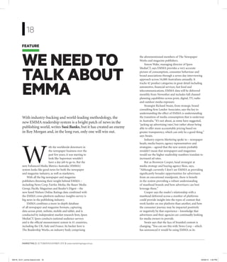 MARKETING | OCTOBER/NOVEMBER 2013 | www.marketingmag.com.au
WE NEED TO
TALK ABOUT
EMMA
With industry-backing and world-leading methodology, the
new EMMA readership system is a bright patch of news in the
publishing world, writes Susi Banks, but it has created an enemy
in Roy Morgan and, in the long run, only one will win out.
FEATURE
18
W
ith the worldwide downturn in
the newspaper business over the
past few years, it was starting to
look like Superman wouldn’t
have a day job to go to. But the
new Enhanced Media Metrics Australia (EMMA)
system looks like good news for both the newspaper
and magazine industry, as well as marketers.
With all the big newspaper and magazine
publishers throwing their weight behind EMMA –
including News Corp, Fairfax Media, the Bauer Media
Group, Paciﬁc Magazines and Reader’s Digest – the
new fused Nielsen Online Ratings data combined with
the EMMA cross-platform audience insights survey is
big news in the publishing industry.
EMMA combines a more in-depth database
of all newspaper and magazine formats, capturing
data across print, website, mobile and tablet, and is
conducted by independent market research ﬁrm, Ipsos
MediaCT. Ipsos conducts national audience surveys
and is the ofﬁcial measurement system in 41 countries,
including the UK, Italy and France. Its backer here is
The Readership Works, an industry body comprising
the aforementioned members of The Newspaper
Works and magazine publishers.
Simon Wake, managing director of Ipsos
MediaCT, says EMMA provides a very accurate
picture of consumption, consumer behaviour and
brand associations through a seven-day interviewing
approach across 54,000 Australians annually. It
tracks 42 product categories in great detail including
automotive, ﬁnancial services, fast food and
telecommunications. EMMA data will be delivered
monthly from November and includes full channel
planning capabilities across print, digital, TV, radio
and outdoor media exposure.
Strategist Richard Swain, from strategic brand
consulting ﬁrm Landor Associates, says the key to
understanding the effect of EMMA is understanding
the transition of media consumption that is underway
in Australia.“It’s not about, as some have suggested,
‘jacking up advertising rates’, but rather about being
able to offer more accountable pricing based on
greater transparency, which can only be a good thing,”
says Swain.
Industry experts Marketing spoke to – newspaper
heads, media buyers, agency representatives and
strategists – agreed that the new system probably
wouldn’t mean that newspapers and magazines
would see the higher readership numbers translate to
increased ad rates.
But as Bronwyn Cooper, head strategist at
media strategy and buying agency Ikon, says,
“Although currently I don’t see EMMA as providing
signiﬁcantly broader opportunities for advertisers
from an executional standpoint, there is beneﬁt
in the system providing a robust understanding
of masthead brands and how advertisers can best
leverage these.”
Cooper says the reader’s relationship with a
masthead delivered across a number of platforms
could provide insight into the types of content that
work harder on one platform than another, and how
the consumer journey may be impacted positively
or negatively by that experience – knowledge that
advertisers and their agencies are continually looking
for media owners to provide.
Swain says that the face of branded content is
changing.“You can see this with News Corp – which
has announced it would be using EMMA as its
39516_18-21_emma feature.indd 1839516_18-21_emma feature.indd 18 20/09/13 1:30 PM20/09/13 1:30 PM
 