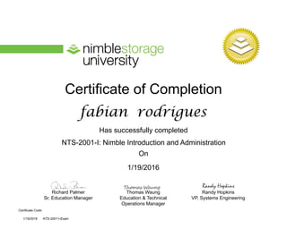 Certificate of Completion
Has successfully completed
On
Richard Palmer
Sr. Education Manager
Thomas Waung
Education & Technical
Operations Manager
Certificate Code:
Randy Hopkins
VP, Systems Engineering
Randy Hopkins
NTS-2001-I: Nimble Introduction and Administration
fabian rodrigues
1/19/2016
1/19/2016 NTS-2001-I-Exam
 