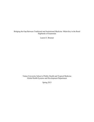 Bridging the Gap Between Traditional and Institutional Medicine: Midwifery in the Rural
Highlands of Guatemala
Lauren E. Brunner
Tulane University School of Public Health and Tropical Medicine
Global Health Systems and Development Department
Spring 2015
 