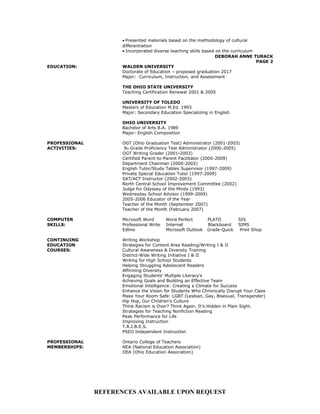 • Presented materials based on the methodology of cultural
differentiation
• Incorporated diverse teaching skills based on the curriculum
DEBORAH ANNE TURACK
PAGE 2
EDUCATION: WALDEN UNIVERSITY
Doctorate of Education – proposed graduation 2017
Major: Curriculum, Instruction, and Assessment
THE OHIO STATE UNIVERSITY
Teaching Certification Renewal 2001 & 2005
UNIVERSITY OF TOLEDO
Masters of Education M.Ed. 1993
Major: Secondary Education Specializing in English
OHIO UNIVERSITY
Bachelor of Arts B.A. 1989
Major: English Composition
PROFESSIONAL OGT (Ohio Graduation Test) Administrator (2001-2003)
ACTIVITIES: 9th Grade Proficiency Test Administrator (2000-2005)
OGT Writing Grader (2001-2003)
Certified Parent-to-Parent Facilitator (2005-2009)
Department Chairman (2000-2002)
English Tutor/Study Tables Supervisor (1997-2009)
Private Special Education Tutor (1997-2009)
SAT/ACT Instructor (2002-2003)
North Central School Improvement Committee (2002)
Judge for Odyssey of the Minds (1993)
Wednesday School Advisor (1999-2009)
2005-2006 Educator of the Year
Teacher of the Month (September 2007)
Teacher of the Month (February 2007)
COMPUTER Microsoft Word Word Perfect PLATO SIS
SKILLS: Professional Write Internet Blackboard SIMS
Edline Microsoft Outlook Grade-Quick Print Shop
CONTINUING Writing Workshop
EDUCATION Strategies for Content Area Reading/Writing I & II
COURSES: Cultural Awareness & Diversity Training
District-Wide Writing Initiative I & II
Writing for High School Students
Helping Struggling Adolescent Readers
Affirming Diversity
Engaging Students’ Multiple Literacy’s
Achieving Goals and Building an Effective Team
Emotional Intelligence: Creating a Climate for Success
Enhance the Vision for Students Who Chronically Disrupt Your Class
Make Your Room Safe: LGBT (Lesbian, Gay, Bisexual, Transgender)
Hip Hop, Our Children’s Culture
Think Racism is Over? Think Again. It’s Hidden in Plain Sight.
Strategies for Teaching Nonfiction Reading
Peak Performance for Life
Improving Instruction
T.R.I.B.E.S.
PSEO Independent Instruction
PROFESSIONAL Ontario College of Teachers
MEMBERSHIPS: NEA (National Education Association)
OEA (Ohio Education Association)
REFERENCES AVAILABLE UPON REQUEST
 