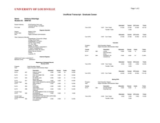 UNIVERSITY OF LOUISVILLE Page 1 of 2
Unofficial Transcript - Graduate Career
Name: Anthony Etheridge
Student ID: 5069154
Student Address: 6154 Rocking Chair Lane
Colorado Springs, CO 80925
Print Date: 2016-09-07
Degrees Awarded
Degree: Master of Arts
Confer Date: 2016-05-14
Plan: Higher Education Administration
Other Institutions Attended
Elizabethtown Community College
College Street Road
Elizabethtown, KY 42701
Central Texas College
P.O. Box 1800
Killeen, TX 76540
AMERICAN PUBLIC UNIVERSITY
11 WEST CONGRESS ST
CHARLES TOWN, WV 25414
Military Service Schools
Closed
Louisville, KY
External Degrees
AMERICAN PUBLIC UNIVERSITY
Bachelor of Arts 2009-08-31
Beginning of Graduate Record
Summer 2015
Program: Grad Education Degree
Plan: Higher Education Administration Major
Course Description Attempted Earned Grade Points
ELFH 607 PRIN OF EDUC
LEADSHIP
3.000 3.000 A+ 12.000
ELFH 610 COLL & COMM FOR
EFF LSDP
3.000 3.000 A+ 12.000
ELFH 623 SP PROB LEAD
INSTR IMP
3.000 3.000 A- 11.100
ELFH 641 GRAD SEMINAR 3.000 3.000 A 12.000
Course Topic: SEM: PROF GROWTH & DEVELOPMNT
ELFH 682 ORG & ADM H
EDUC
3.000 3.000 A 12.000
ELFH 683 COLLEGE
TEACHING
3.000 3.000 B 9.000
ELFH 689 SPEC PROB EDUC
LDRSHIP
3.000 3.000 A 12.000
Course Topic: SP: ASSESSMENT,EVAL & COUNSEL
ELFH 690 INTERNSHIP:
POSTSECONDAR
3.000 3.000 P 0.000
Course Topic: INTERNSHIP POSTSECOND CAPSTONE
Course Attributes: Field Experience/Practicum
ELFH 693 U.S. COLLEGE
STUDENTS
3.000 3.000 A 12.000
Attempted Earned GPA Units Points
Term GPA 3.837 Term Totals 27.000 27.000 24.000 92.100
Transfer Totals 0.000
Attempted Earned GPA Units Points
Cum GPA 3.837 Cum Totals 27.000 27.000 24.000 92.100
Fall 2015
Program: Grad Education Degree
Plan: Higher Education Administration Major
Course Description Attempted Earned Grade Points
ELFH 680 LEGAL
ISS:POSTSEC
EDUC
3.000 3.000 A 12.000
ELFH 694 DIVERSITY IN
HIGHER ED
3.000 3.000 A+ 12.000
Attempted Earned GPA Units Points
Term GPA 4.000 Term Totals 6.000 6.000 6.000 24.000
Transfer Totals 0.000
Attempted Earned GPA Units Points
Cum GPA 3.870 Cum Totals 33.000 33.000 30.000 116.100
Spring 2016
Program: Grad Education Degree
Plan: Higher Education Administration Major
Course Description Attempted Earned Grade Points
ELFH 684 ED RES MGMT
POSTSEC ED
3.000 3.000 A 12.000
Attempted Earned GPA Units Points
Term GPA 4.000 Term Totals 3.000 3.000 3.000 12.000
Transfer Totals 0.000
 