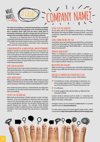 4
Thenameofacompany,orindeedofanybusiness,isprobably
the most important starting point in its marketing strategy.
Get a company name right and you have a good start in
promoting a business, but get it wrong and you will face an
almost insurmountable obstacle in attracting customers.
This issue is so important that in the US, the naming of
companiesandproductshasbecomeanindustryinitsownright
withsizablefeesbeingchargedtogetanamethatisjustright.
So here are some points to remember when coming up
with a name for a new company:
ITSHOULDBEDESCRIPTIVE,ASSHORTASPOSSIBLE,ANDEASYTOPRONOUNCE
Ideally it should try and describe what the company does. It
should have two or three syllables (or even one), so that it will
workonthephoneorinternetevenifpeoplehaveneverheard
orseenitbefore.Iftheyhavetobetoldhowtospellitonce,that
isOK(andmayevenhelpwithrecall).Butiftheyhavetobetold
a second time, that is not good. Make sure to test a new name
with friends and family.
APPLY GOOD ALLITERATION
If you do have to use a name that is long then try and create it
with good alliteration. The most famous brand in the world –
Coca Cola runs to four syllables, but is memorable because it
rolls off the tongue.
AVOID ABBREVIATIONS
MostpeoplewillknowwhoIBM,HSBC,NBCanddarewesayit
AIBareandwhattheydo,butrememberthesecompanieshave
spentmanyyearsandmanymillionsindevelopingtheir‘brand’.
Alsoavoidlongnamesthatcan,unintentionally,bereducedto
just initials e.g. Ace Clerical Recruitment becomes “ACR” and
loses its meaning.
TRY NOT TO BE TOO PAROCHIAL
Most start-up businesses initially operate in local markets.
However, if you are marketing to customers that are nearby
chances are they already know you. So, giving your company
name a geographical element can be quite limiting when you
expand beyond your locality. For example ‘Ennis Roofing
CompanyLimited’isunlikelytoattractcustomersfromDublin,
Donegal or Cork even though they may provide a nationwide
service.
TRY NOT TO BE TOO GRANDIOSE
On the other side of the equation a name such as “Premium
Worldwide International Widget Company limited” may invite
scepticism, especially if the registered office is somebody’s
garage!
CHOOSE A NAME THAT WILL NOT ‘AGE’
Acompanynamewillusuallybecomedatedifitisconnectedto
aparticulartechnologye.g.‘TelexConsultants’(wherearethey
now?) or a topical phrase ‘World Wide Web’ (…was that really
before the internet?)
PROMOTERS NAME OR NOT?
Where an individual is well known within an industry or a
communityandtheservicebeingprovidedisinextricablylinked
to that person, there is a good argument for using his or her
nameinthecompanytitle.Otherwise,thereisapossibilitythat
the company could be viewed as a ‘one man band’
WEB FRIENDLY AND AVAILABLE
Makesurethatyourcompanynamewilleasilytranslateintoa
domain name AND that the domain name is actually available
to you.
AVAILABLE AT COMPANIES REGISTRATION OFFICE (CRO)
The CRO may have to refuse a name, if they believe:
j it is identical or similar, phonetically or otherwise. to a
name already appearing on the register of companies;
e.g. Fenix Enterprises Ltd V Phoenix Enterprises Ltd.
j it is offensive;
j it would suggest state sponsorship e.g. National Coal
Company Limited
Certain words or phrases such as ‘bank’ or ‘university’ will
require permission from relevant bodies such as the Central
Bank or the Dept. of Education.
Company names can be checked on www.cro.ie or on private
websites such as www.formations.ie
It is also wise to check the name against trade marks, which
canbedoneathttp://www.patentsoffice.ie/en/homepage.aspx
WHAT
MAKES
COMPANY NAME?A GREAT
 