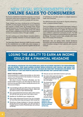 BusinessesestablishedintheEUthatsellgoodsorservicesto
consumers online have to implement some changes to their
websites and consumer contracts to comply with new laws.
These changes have been introduced by an EU Regulation,
524/2013, on online dispute resolution for consumer disputes
and enacted in Ireland under the European Union (Online
DisputeResolutionforConsumerDisputes)Regulations2015.
The legislation applies to all privately owned and publicly
owned traders established in the EU which sell goods and/ or
services to consumers online or through a website.
The EU is setting up an online dispute resolution platform,
intended to facilitate resolution of consumer disputes across
the EU.
The Alternative Dispute Resolution (ADR) Directive provides
for the establishment of an ADR entity which proposes or
imposesasolutionorbringsthepartiestogetherwiththeaim
of facilitating an amicable solution to a dispute between a
trader and a consumer.
The ADR Directive does not provide for disputes initiated by a
trader or disputes between traders.
Thereisnoobligationoneitherpartytoparticipate,howeverif
thepartieschoosetodoso,eachpartytothedisputeisentitled
to express its point of view, to receive the arguments and
evidence provided by the other party, including expert reports
and is entitled to submit their comments on same. The ADR
entitymustissueanawardinwritingsettingoutthereasonsfor
its findings. The award must be made available within ninety
days of the receipt of the complaint.
Businesses that are selling online should familiarise
themselveswiththenewRegulationasitmayrequirethemto
make immediate changes to their websites and consumer
contracts
NEW LEGAL REQUIREMENTS FOR
ONLINE SALES TO CONSUMERS
6
WHAT’S THE SOLUTION?
Income protection is a policy that provides an alternative
income if you find yourself in that situation. It means you
can focus on your recovery.
Not only is Income Protection affordable, but like
private health insurance, you will enjoy tax relief on any
premiumsyoupay.Whichmakesitdoublyattractiveforthe
times we are living in.
j Itcanprovideyouwithupto75%ofyournormalincome
whenyou’reoffworkduetoillnessorinjury-eitheruntil
youreturntoworkorreachretirementage.
j Has a guaranteed level premium option which means
the cost will never go up, even if you make a claim.
j Qualifies for Tax Relief at your marginal rate.
j Pays a daily replacement income if you are in hospital
formorethansevendaysduringyourdeferredperiod.
j Should you change employers or become redundant
during the term of your policy, you will not have to
reapply and your Income Protection plan will continue
as normal.
j How you use your alternative income is up to you.
j You select when payments begin in
theeventofaclaimbychoosing
a deferred period from 13,
26 or 52 weeks
j Youchoosethetypeof
premium you pay
(guaranteed or
reviewable
premium)
j You determine
the policy term
(the ceasing
ageofthepolicy
– i.e. 55, 60 or
65 years of age)
THESE ARE JUST
SOME OF THE
BENEFITS INCOME
PROTECTION CAN
OFFER YOU.
THE FINANCIAL HEADACHE YOU FACE WHEN AN ILLNESS OR ACCIDENT PREVENTS YOU FROM WORKING
CAN BE SEVERE. YOUR HARD EARNED SAVINGS WOULD DISSOLVE VERY QUICKLY AND WHILE THE
WONDERS OF MODERN MEDICINE CAN HAVE YOU BACK ON YOUR FEET WITHIN DAYS OR WEEKS, FOR
SOME PEOPLE IT CAN TAKE MONTHS AND EVEN YEARS BEFORE THEY CAN RETURN TO WORK.
LOSING THE ABILITY TO EARN AN INCOME
COULD BE A FINANCIAL HEADACHE
 