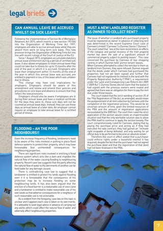 legalbriefs j
CAN ANNUAL LEAVE BE ACCRUED
WHILST ON SICK LEAVE?
Following the implementation of Section 86 of Workplace
Relations Act 2015, which inserts a new section 19(1)(A)
into the Organisation of Working Time Act 1997,
employees are able to accrue annual leave while they are
absent from work on long term sick leave. This new
provisionbringstheOrganisationofWorkingTimeActinto
line with recent rulings of the Court of Justice of the EU
Since 1 August 2015, employees accumulate statutory
annual leave entitlement during a period of certified sick
leave. It also allows employees to retain annual leave they
could not take due to illness for up to 15 months after the
end of the year in which it is accrued. Employers who
leave their employment within 15 months of the end of
the year in which this annual leave was accrued, are
entitled to payment in lieu of this leave which was untaken
due to illness.
This change may have cost implications for
employers. Employers should be aware of this
amendment and review and amend their policies and
procedures on sick leave and absence to ensure that they
reflect the new provisions.
Employers should also be aware if employees are ill
during their annual leave and have a medical certificate
for the days they were ill, these sick days will not be
counted as annual leave days. Instead, they can use these
days as annual leave at a later date. An employer cannot
require an employee to take annual leave for a certified
period of illness.
MUST A NEW LANDLORD REGISTER
AS OWNER TO COLLECT RENT?
The issue of whether a Landlord who purchased property
must be registered as owner in advance of collecting rent
was determined in the recent Supreme Court case of
CamiveoLimited(“Carniveo”)vDunnesStores(“Dunnes”).
Thecourtnotedthat“oneofthemorerecentknock-oneffects
of the collapse and partial recovery of the Irish property
market has been the sale of a significant amount of
commercial property subject to existing leases”. This case
concerned the purchase by Camiveo of two shopping
centres in which Dunnes held ‘anchor tenant’ leases.
WhenCamiveoattemptedtocollecttherentduetothemas
landlord from Dunnes, they were refused. Dunnes argued
that the deeds under which Camiveo had purchased the
properties had not yet been signed and further that
Camiveo had not registered its interest in the land with the
Property Registration Authority (“PRA”), a requirement
under the Land and Conveyancing Law Reform Act 2009
(“2009 Act”). Dunnes Stores did not claim that the leases it
had signed with the previous owners were invalid and
agreedthattherewasanobligationforthemtopaytherent
due under those leases.
The court stated that the strict wording of section 25 of
the1964RegistrationofTitleAct,asamended,wouldmean
thepostponementofallrentcollectionbyCamiveountilthe
completion of the registration process. This would be an
uncertain amount of time, given the limited resources of
the PRA and the amount of registration applications
necessitatedbythe2009Act.Thecourtthenruledthestrict
application of the section would create an impermissible
situation and that the only workable solution was to allow
the PRA itself to continue to apply the section loosely. The
court comprehensively ruled for Camiveo, stating that by
paying the purchase price and acting as if they had
executed the sale contract, they had gained an “inchoate
right incapable of being defeated, and only waiting for an
official duty to be performed to become an absolute estate”.
Therefore the court in effect stated that a purchaser
could enforce rights under a leasehold interest it has
acquired,despitethefactthatthepurchaserhadnotsigned
the purchase deed and that the registration of that deed
had not been finalised in the PRA.
FLOODING – AH THE POOR
NEIGHBOURS!!
Given the increase frequency of flooding, landowners need
to be aware of the risks involved in putting in place flood
defence systems to protect their property, which may have
foreseeable (but unintended) consequences for
neighbouring properties.
There are significant risks involved in erecting a flood
defence system which acts like a dam and impedes the
natural flow of the water causing flooding to neighbouring
property. Recent case law suggests that the party affecting
thenaturalflowofwatertothedetrimentsofanothercanbe
held liable for any damage caused.
There is contradicting case law to suggest that a
landowner is entitled to protect his lands against flooding
even if it is foreseeable that the consequence of his
protection may be to increase flooding on some
neighbouring lands. It has also been argued that the
erection of a flood barrier is a reasonable use of one’s land
and a landowner is entitled to make reasonable use of his
ownlandssothatadverseconsequencesforaneighbourof
such reasonable use is not actionable.
Asisevidentfromtheforegoing,caselawonthistopicis
unclear and it appears each case is taken on its own merits.
It is advisable to seek legal advice in advance of carrying out
any works which could affect the natural flow of water and
adverselyaffectneighbouringproperties.
7
 