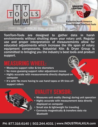 ®
Exclusive North America
Distributer of TomTom-Tools
PH: 877.316.6140 | 502.244.4031 |www.INDUSTRIALKILN.com
TomTom-Tools are designed to gather data in harsh
environments without shutting down your rotary unit. Regular
use and proper interpretation of mesaurements allow for
educated adjustments which increase the life span of rotary
equipment components. Industrial Kiln & Dryer Group is
committed to bringing you the industry’s best tools and product
support.
• Measures support roller & tire diameters
• No more guessing support roller adjustment moves
• Highly accurate with measurements directly displayed on
computer
• It’s safe! No more having to use hand tapes or lift tires off
support rollers
MEASURING WHEEL:
OVALITY SENSOR:
• Measures unit ovality (flexing) during unit operation
• Highly accurate with measurement data directly
displayed on computer
• Small size & lightweight for traveling
• Connects magnetically & transfers data via
Bluetooth
 