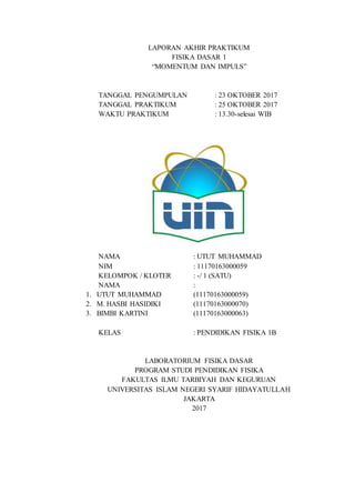 LAPORAN AKHIR PRAKTIKUM
FISIKA DASAR 1
“MOMENTUM DAN IMPULS”
TANGGAL PENGUMPULAN : 23 OKTOBER 2017
TANGGAL PRAKTIKUM : 25 OKTOBER 2017
WAKTU PRAKTIKUM : 13.30-selesai WIB
NAMA : UTUT MUHAMMAD
NIM : 11170163000059
KELOMPOK / KLOTER : -/ 1 (SATU)
NAMA :
1. UTUT MUHAMMAD (11170163000059)
2. M. HASBI HASIDIKI (11170163000070)
3. BIMBI KARTINI (11170163000063)
KELAS : PENDIDIKAN FISIKA 1B
LABORATORIUM FISIKA DASAR
PROGRAM STUDI PENDIDIKAN FISIKA
FAKULTAS ILMU TARBIYAH DAN KEGURUAN
UNIVERSITAS ISLAM NEGERI SYARIF HIDAYATULLAH
JAKARTA
2017
 