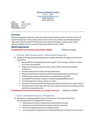 Mohammed Abdallah Mustafa
Amman – Jordan
Mohamd.abdallah99@yahoo.com
00692-786954952
00966-549432618
Y.O.B: 1988
Residence Amman-Jordan
Nationality: Jordanian
Marital Status: Single
Summary
Business development executive in the field of Marketing and Administration With Over 6 Years Of
experience Working in Various Fields ,Sales, Advertisement, procurement, operation Management.
high Level Corporate Position Offering extensive Computer knowledge, Linguistic Skills, Precise
attention to detail, and in an execution contracting Administration as Well.
Work Experience
AL-Muhaidib for Contracting, (Saudi Arabia, Jeddah) 05/2014 to present
Executive Administrative Assistant – Administration Department,
 Subsidiary Of a big Company headquartered In Jeddah with Offices throughout Gulf area and
Saudi Arabia
 Responsible for Providing Administrative Support To The manager, as Well as to other
executives and employees.
 Organize and Facilitate corporate events, national board meeting and executive
conferences
 Develops administrative Staff by Providing Information
 Maintains work flow by studying methods and developing reporting procedures
 Performed wide range of administrative and organizational activities
 Issuing (MR) For the whole company as needed by using MAXIMO System
 Travel Management ( Airlines, Hotels, Car rental )
 Coordinate with procurement Dep, Regarding materials Numbers and it’s specifications.
 Coordinate with contract Dep. And cost control Dep.For the purpose of making sure that
work flow is constantly correct.
AL-Motaweroon For electronic trade, L.L.C, (Jordan, Amman) 10/2011 to 12/2013
Business development executive – Management,
 Specialized in supplying products, services and solutions in the areas of electronics,
communications and IT headquartered in Amman.
 Following up new business opportunities and setting up meeting
 Established and maintained work relations as Well as reputation
 Communicating New products to prospective clients
 Ensures operation of equipment by completing preventive maintenance requirements
 