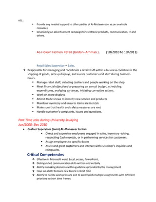etc..
 Provide any needed support to other parties of Al-Motaweroon as per available
resources
 Developing an advertisement campaign for electronic products, communication, IT and
others.
AL-Hokair Fashion Retail (Jordan- Amman ). (10/2010 to 10/2011)
Retail Sales Supervisor – Sales.
 Responsible for managing and coordinate a retail stuff within a business coordinates the
shipping of goods, sets up displays, and assists customers and stuff during business
hours.
 Manage retail stuff, including cashiers and people working on the shop
 Meet financial objectives by preparing an annual budget, scheduling
expenditures, analyzing variances, initiating corrective actions.
 Work on store displays
 Attend trade shows to identify new service and products
 Maintain inventory and ensures items are in stock
 Make sure that health and safety measures are met
 Handle customer’s complaints, issues and questions.
Part Time Jobs during University Studying
Jun/2008- Dec 2010
• Cashier Supervisor (Lumi) AL-Manaseer Jordan
 Direct and supervise employees engaged in sales, inventory -taking,
reconciling Cash receipts, or in performing services for customers.
 Assign employees to specific duties
 Assist and greet customers and interact with customer’s inquiries and
complaints.
Critical Competencies
 Effective in Microsoft word, Excel, access, PowerPoint,
 Distinguished communication skills written and verbally
 Ability in making decisions within guidelines provided by the management
 Have an ability to learn new topics in short time
 Ability to handle work pressure and to accomplish multiple assignments with different
priorities in short time frames
 
