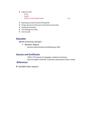 Linguistics skills
- Arabic
- English
- Deutsch ( intermediate level) etc…
 Reporting and administrative Writing skills
 Energy ,Dynamism Enthusiasm and initiative personality
 Analyzing Information
 Time Management Skills
 Internet skills
Education
Mutah University, (Jordan)
 Bachelor Degree,
- Business administration and Marketing, 2010
Courses and Certificates
- TOEFL, ITP Institute of Languages, Jordanian University
- General English certificate, Counselors educational Center, Jordan
References
 Available Upon request.
 