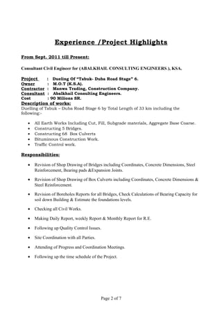 Experience /Project Highlights
From Sept. 2011 till Present:
Consultant Civil Engineer for (ABALKHAIL CONSULTING ENGINEERS.), KSA.
Project : Dueling Of “Tabuk- Duba Road Stage” 6.
Owner : M.O.T (K.S.A).
Contractor : Manwa Trading, Construction Company.
Consultant : Abalkhail Consulting Engineers.
Cost : 90 Milions SR.
Description of works:
Duelling of Tabuk – Duba Road Stage 6 by Total Length of 33 km including the
following:-
• All Earth Works Including Cut, Fill, Subgrade materials, Aggregate Base Coarse.
• Constructing 5 Bridges.
• Constructing 68 Box Culverts
• Bituminous Construction Work.
• Traffic Control work.
Responsibilities:
• Revision of Shop Drawing of Bridges including Coordinates, Concrete Dimensions, Steel
Reinforcement, Bearing pads &Expansion Joints.
• Revision of Shop Drawing of Box Culverts including Coordinates, Concrete Dimensions &
Steel Reinforcement.
• Revision of Boreholes Reports for all Bridges, Check Calculations of Bearing Capacity for
soil down Building & Estimate the foundations levels.
• Checking all Civil Works.
• Making Daily Report, weekly Report & Monthly Report for R.E.
• Following up Quality Control Issues.
• Site Coordination with all Parties.
• Attending of Progress and Coordination Meetings.
• Following up the time schedule of the Project.
Page 2 of 7
 