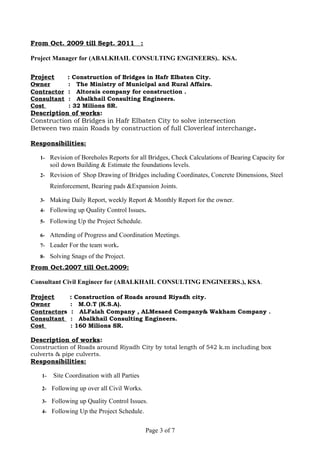From Oct. 2009 till Sept. 2011 :
Project Manager for (ABALKHAIL CONSULTING ENGINEERS).. KSA.
Project : Construction of Bridges in Hafr Elbaten City.
Owner : The Ministry of Municipal and Rural Affairs.
Contractor : Altorais company for construction .
Consultant : Abalkhail Consulting Engineers.
Cost : 32 Milions SR.
Description of works:
Construction of Bridges in Hafr Elbaten City to solve intersection
Between two main Roads by construction of full Cloverleaf interchange.
Responsibilities:
1- Revision of Boreholes Reports for all Bridges, Check Calculations of Bearing Capacity for
soil down Building & Estimate the foundations levels.
2- Revision of Shop Drawing of Bridges including Coordinates, Concrete Dimensions, Steel
Reinforcement, Bearing pads &Expansion Joints.
3- Making Daily Report, weekly Report & Monthly Report for the owner.
4- Following up Quality Control Issues.
5- Following Up the Project Schedule.
6- Attending of Progress and Coordination Meetings.
7- Leader For the team work.
8- Solving Snags of the Project.
From Oct.2007 till Oct.2009:
Consultant Civil Engineer for (ABALKHAIL CONSULTING ENGINEERS.), KSA.
Project : Construction of Roads around Riyadh city.
Owner : M.O.T (K.S.A).
Contractors : ALFalah Company , ALMesaed Company& Wakham Company .
Consultant : Abalkhail Consulting Engineers.
Cost : 160 Milions SR.
Description of works:
Construction of Roads around Riyadh City by total length of 542 k.m including box
culverts & pipe culverts.
Responsibilities:
1- Site Coordination with all Parties
2- Following up over all Civil Works.
3- Following up Quality Control Issues.
4- Following Up the Project Schedule.
Page 3 of 7
 