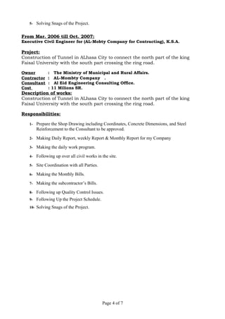 5- Solving Snags of the Project.
From Mar. 2006 till Oct. 2007:
Executive Civil Engineer for (AL-Mobty Company for Contracting), K.S.A.
Project:
Construction of Tunnel in ALhasa City to connect the north part of the king
Faisal University with the south part crossing the ring road.
Owner : The Ministry of Municipal and Rural Affairs.
Contractor : AL-Mombty Company .
Consultant : Al Eid Engineering Consulting Office.
Cost : 11 Milions SR.
Description of works:
Construction of Tunnel in ALhasa City to connect the north part of the king
Faisal University with the south part crossing the ring road.
Responsibilities:
1- Prepare the Shop Drawing including Coordinates, Concrete Dimensions, and Steel
Reinforcement to the Consultant to be approved.
2- Making Daily Report, weekly Report & Monthly Report for my Company
3- Making the daily work program.
4- Following up over all civil works in the site.
5- Site Coordination with all Parties.
6- Making the Monthly Bills.
7- Making the subcontractor’s Bills.
8- Following up Quality Control Issues.
9- Following Up the Project Schedule.
10- Solving Snags of the Project.
Page 4 of 7
 