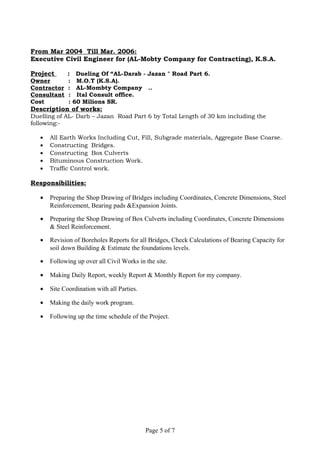 From Mar 2004 Till Mar. 2006:
Executive Civil Engineer for (AL-Mobty Company for Contracting), K.S.A.
Project : Dueling Of “AL-Darab - Jazan " Road Part 6.
Owner : M.O.T (K.S.A).
Contractor : AL-Mombty Company ..
Consultant : Ital Consult office.
Cost : 60 Milions SR.
Description of works:
Duelling of AL- Darb – Jazan Road Part 6 by Total Length of 30 km including the
following:-
• All Earth Works Including Cut, Fill, Subgrade materials, Aggregate Base Coarse.
• Constructing Bridges.
• Constructing Box Culverts
• Bituminous Construction Work.
• Traffic Control work.
Responsibilities:
• Preparing the Shop Drawing of Bridges including Coordinates, Concrete Dimensions, Steel
Reinforcement, Bearing pads &Expansion Joints.
• Preparing the Shop Drawing of Box Culverts including Coordinates, Concrete Dimensions
& Steel Reinforcement.
• Revision of Boreholes Reports for all Bridges, Check Calculations of Bearing Capacity for
soil down Building & Estimate the foundations levels.
• Following up over all Civil Works in the site.
• Making Daily Report, weekly Report & Monthly Report for my company.
• Site Coordination with all Parties.
• Making the daily work program.
• Following up the time schedule of the Project.
Page 5 of 7
 
