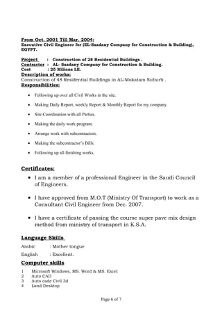 From Oct. 2001 Till Mar. 2004:
Executive Civil Engineer for (EL-Saadany Company for Construction & Building),
EGYPT.
Project : Construction of 28 Residential Buildings .
Contractor : AL- Saadany Company for Construction & Building.
Cost : 25 Milions LE.
Description of works:
Construction of 48 Residential Buildings in AL-Mokatam Suburb .
Responsibilities:
• Following up over all Civil Works in the site.
• Making Daily Report, weekly Report & Monthly Report for my company.
• Site Coordination with all Parties.
• Making the daily work program.
• Arrange work with subcontractors.
• Making the subcontractor’s Bills.
• Following up all finishing works.
Certificates:
• I am a member of a professional Engineer in the Saudi Council
of Engineers.
• I have approved from M.O.T (Ministry Of Transport) to work as a
Consultant Civil Engineer from Dec. 2007.
• I have a certificate of passing the course super pave mix design
method from ministry of transport in K.S.A.
Language Skills
Arabic : Mother tongue
English : Excellent.
Computer skills
1 Microsoft Windows, MS. Word & MS. Excel
2 Auto CAD
3 Auto cade Civil 3d
4 Land Desktop
Page 6 of 7
 