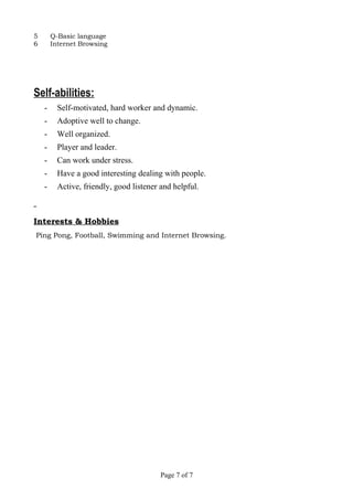 5 Q-Basic language
6 Internet Browsing
Self-abilities:
- Self-motivated, hard worker and dynamic.
- Adoptive well to change.
- Well organized.
- Player and leader.
- Can work under stress.
- Have a good interesting dealing with people.
- Active, friendly, good listener and helpful.
Interests & Hobbies
Ping Pong, Football, Swimming and Internet Browsing.
Page 7 of 7
 