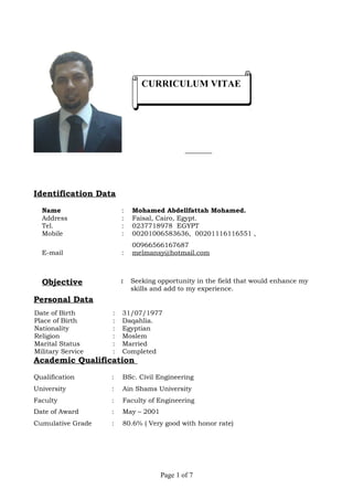 CURRICULUM VITAECURRICULUM VITAE
Identification Data
Name : Mohamed Abdellfattah Mohamed.
Address : Faisal, Cairo, Egypt.
Tel. : 0237718978 EGYPT
Mobile : 00201006583636, 00201116116551 ,
00966566167687
E-mail : melmansy@hotmail.com
Objective : Seeking opportunity in the field that would enhance my
skills and add to my experience.
Personal Data
Date of Birth : 31/07/1977
Place of Birth : Daqahlia.
Nationality : Egyptian
Religion : Moslem
Marital Status : Married
Military Service : Completed
Academic Qualification
Qualification : BSc. Civil Engineering
University : Ain Shams University
Faculty : Faculty of Engineering
Date of Award : May – 2001
Cumulative Grade : 80.6% ( Very good with honor rate)
Page 1 of 7
 