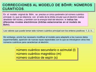 CORRECCIONES AL MODELO DE BÖHR: NÚMEROS
CORRECCIONES AL MODELO DE BÖHR: NÚMEROS
CUÁNTICOS . .
CUÁNTICOS
En el modelo original de Böhr, se precisa un único parámetro (el número cuántico
principal, n), que se relaciona con el radio de la órbita circular que el electrón realiza
alrededor del núcleo, y también con la energía total del electrón. n indica los
diferentes niveles electrónicos (órbitas estacionarias en el modelo de
Bohr).

Los valores que puede tomar este número cuántico principal son los enteros positivos: 1, 2, 3...

Sin embargo, pronto fue necesario modificar el modelo para adaptarlo a los nuevos datos
experimentales, aparición de nuevas rayas espectrales con lo que se introdujeron otros tres
números cuánticos para caracterizar al electrón:


              número cuántico secundario o azimutal (l)
              número cuántico secundario o azimutal (l)
              número cuántico magnético (m)
              número cuántico magnético (m)
              número cuántico de espín (s)
              número cuántico de espín (s)
 