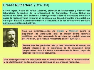 Ernest Rutherford , , (1871-1937)
Ernest Rutherford (1871-1937)
Físico Inglés, nació en Nueva Zelanda, profesor en Manchester yy director del
 Físico Inglés, nació en Nueva Zelanda, profesor en Manchester       director del
laboratorio Cavendish de la universidad de Cambridge. Premio Nobel de
 laboratorio Cavendish de la universidad de Cambridge. Premio Nobel de
Química en 1908. Sus brillantes investigaciones sobre la estructura atómica yy
 Química en 1908. Sus brillantes investigaciones sobre la estructura atómica
sobre la radioactividad iniciaron el camino aa los descubrimientos más notables
 sobre la radioactividad iniciaron el camino los descubrimientos más notables
del siglo. Estudió experimentalmente la naturaleza de las radiaciones emitidas
 del siglo. Estudió experimentalmente la naturaleza de las radiaciones emitidas
por los elementos radiactivos.
 por los elementos radiactivos.


                 Tras las investigaciones de Geiger y Mardsen sobre la
                 dispersión de partículas alfa al incidir sobre láminas
                 metálicas, se hizo necesario la revisión del modelo atómico
                 de Thomson, que realizó Rutherford entre 1909-1911.


                  Puesto que las partículas alfa y beta atraviesan el átomo, un
                  estudio riguroso de la naturaleza de la desviación debe
                  proporcionar cierta luz sobre la constitución de átomo, capaz de
                  producir los efectos observados.


Las investigaciones se produjeron tras el descubrimiento de la radioactividad
y la identificación de las partículas emitidas en un proceso radiactivo.
 