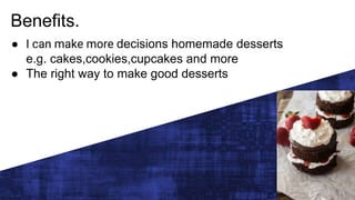 Benefits.
● I can make more decisions homemade desserts
e.g. cakes,cookies,cupcakes and more
● The right way to make good desserts
 