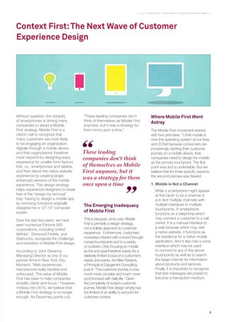 3
Context First : The Next Wave of Customer Experience Design
Context First:The Next Wave of Customer
Experience Design
These leading
companies don’t think
of themselves as Mobile
First anymore, but it
was a strategy for them
once upon a time
Without question, the ubiquity
of smartphones is driving many
companies to adopt a Mobile
First strategy. Mobile First is a
clarion call to recognize that
many customers are most likely
to be engaging an organization
digitally through a mobile device
and that organizations therefore
must respond by designing every
experience for smaller form factors
first, i.e., smartphones and tablets,
and then derive the native website
experience by creating larger,
enhanced versions of the mobile
experience. This design strategy
helps experience designers to break
free of the “design by removal”
trap: having to design a mobile app
by removing functions originally
designed for a 12”-14” computer
screen.
Over the last few years, we have
seen numerous Fortune 500
corporations, including United
Airlines1
, Starwood Hotels, and
Starbucks, recognize the challenge
and transition to Mobile First design.
According to John Devanny,
Managing Director at one of our
partner firms in New York City,
Moment, “Web experiences
had become really bloated and
unfocused. The value of Mobile
First has been to help companies
simplify, clarify and focus.” However,
midway into 2016, we believe that
a Mobile First strategy is no longer
enough. As Devanney points out,
The Emerging Inadequacy
of Mobile First
This is because, at its core, Mobile
First is primarily a design strategy,
not a holistic approach to customer
experience. Furthermore, customers
nowadays interact with a brand through
myriad touchpoints and in a variety
of contexts. Only focusing on mobile
as the end goal therefore solves for a
relatively limited scope of a customer’s
needs and wants. As Mike Roberts,
a Principal at Capgemini Consulting,
puts it: “The customer journey is now
much more complex and much more
synchronized with daily life.” Given
the complexity of today’s customer
journey, Mobile First design simply has
too limited of an ability to account for
customer context.
Where Mobile First Went
Astray
The Mobile First movement started
with two premises: 1) that mobile is
now the operating system of our lives
and 2) that because consumers are
increasingly starting their customer
journey on a mobile device, that
companies need to design for mobile
as the primary touchpoint. The first
point was and is undeniable. But we
believe that for three specific reasons,
the second premise was flawed:
1.	Mobile is Not a Channel
While a smartphone might appear
at first blush to be a channel, it
is in fact multiple channels with
multiple interfaces to multiple
touchpoints. A smartphone
functions as a telephone which
may connect a customer to a call
center. It is a manual interface to
a web browser which may visit
a native website. It functions as
the residence for a native mobile
application. And it also has a voice
interface which may be used
to connect to any of the above
touchpoints as well as to search
the larger internet for information
about products and services.
Finally, it is important to recognize
that text messages are poised to
become a transaction medium.
“These leading companies don’t
think of themselves as Mobile First
anymore, but it was a strategy for
them once upon a time.”
 