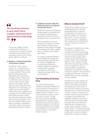 4
Context First : The Next Wave of Customer Experience Design
What is Context First?
Context First strategy focuses on
understanding why customers
are engaging with companies
to begin with. According to our
friend JP Stallard, co-founder of
Solv in San Francisco, Context
First is an exercise in “asking the
right questions and understanding
the true purpose of a product or
service.”
As opposed to Mobile First, Context
First seeks to understand the
complete environment surrounding
the customer and leverages mobile
devices as tools of determining
context, not the sole element of
context. What’s more contextually
relevant is who is using it, exactly
where they are using it (e.g. location,
indoor or outdoors, in-store or
browsing online), and what their
relationship is to the brand, product
or service in question. As summarized
by Capgemini’s Roberts: “driven by
mobile, brands can now get deeper
into your daily life.”
Context First focuses attention on
delivering a customer experience
which is both highly personalized
and responsive to each phase in
the customer’s decision journey. By
taking the time to observe customers
in many contexts, companies can
develop customer personas based
on a blend of quantitative and
qualitative attributes, focusing on
what each persona needs, wants,
and cares about, and what their
objectives are most likely to be
across various contexts. Using a
small number of refined personas as
design targets, companies can begin
to offer each customer a tailored
experience in a range of contexts.
In summary, calling “mobile”
a channel and including it in a
customer journey map as a single
touchpoint risks making a lot of
assumptions about how a mobile
device might be employed.
2.	Mobile is a Powerful Identifier
of Customer Context
A customer using a smart
device, e.g., a smartphone or
phablet, is potentially providing
a unique identifier. They are also
likely providing geolocation.
With geolocation, experience
designers have the opportunity
to understand what is near the
customer and how that might
influence their needs. We can
also know time of day and, with
integration of 3rd
party data, you
might even know the weather.
Finally, if they have registered, we
may also know something about
their historical needs and also
how they have interacted with the
brand across touchpoints. Over
time, this wealth of data should
allow us to begin to anticipate a
customer’s needs and respond
appropriately, based on context.
3.	A Mobile Customer May Be
Better Served by a Response
Outside the Device
Mobile First assumes that because
mobile usage is so prevalent that
we need to be thinking about
responding on the form factor of
the device in the consumer’s hand.
But if we broaden our view to
consider the customer’s context,
there might be a better way to
respond to that customer. Perhaps
via a salesperson’s tablet, a digital
kiosk, or perhaps even a digital
sign nearby.
As a result, companies following
a pure Mobile Frist strategy are
missing emerging opportunities
for customer engagement.
A recent poll conducted by
Rosetta2
explains the potential
consequences: engaged
customers buy 90% more
frequently and spend 60% more
per transaction.”
The Possibility of Context
First
A Context First approach is
capable of doing what Mobile First
cannot because it focuses first on
understanding why a customer is
engaging and the specific context
of the customer’s needs or wants,
not only the medium through
which the customer engages.
By applying this broader, device-
agnostic lens of customer context,
experience designers can deliver a
customer experience that is highly
personalized and more responsive
to each phase in a customer’s
decision journey.
The customer journey
is now much more
complex and much more
synchronized with daily
life
 