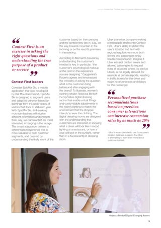 5
Context First : The Next Wave of Customer Experience Design
Rebecca Minkoff Digital Changing Rooms
Context First leaders
Consider EpicMix Ski, a mobile
application that was developed
by Vail Mountain Resort. EpicMix
Ski is designed to segment users
and adapt its behavior based on
learnings from the wide variety of
visitors that flock to Vail each year.
With EpicMix Ski, thrill-seeking
mountain bashers will receive
different information and prompts
than, say, ski-bunnies that are most
interested in hanging in the lounge.
This smart adaptation delivers a
differentiated experience that is
more valuable to both customer
segments, and does so by
understanding the likely intent of the
Context First is an
exercise in asking the
right questions and
understanding the true
purpose of a product
or service
customer based on their persona
and the context they are in, e.g., on
the way towards mountain in the
morning or on the resort’s premises
in the evening.
According to Moment’s Devanney,
understanding the customer’s
mindset is key. In particular, “the
customer’s psychological makeup
at the point in the experience
you are designing.” Capgemini’s
Roberts agrees and emphasizes
the criticality of asking the question:
what is the customer doing
before and after engaging with
the brand? To illustrate, women’s
clothing retailer Rebecca Minkoff
incorporates digital dressing
rooms that enable virtual fittings
and customizable adjustments in
the room’s lighting to match the
environment that the shopper
intends to wear the clothing. The
digital dressing rooms are designed
with the understanding that
customers are interested in knowing
what a dress will look like in mood
lighting at a restaurant, or how a
coat will look in the sunlight, rather
than in a fluorescently lit dressing
room.
Uber is another company making
considerable strides into Context
First. Uber’s ability to detect the
user’s location and tie it with
regional regulations ensure both
drivers and passengers enjoy
trouble-free pickupsa
. Imagine if
Uber was not context aware and
allowed passengers to request
rides at locations where, its service
UberX, is not legally allowed, for
example at certain airports, resulting
in traffic tickets for the driver and
major inconveniences and delays
for the passenger.
a
Uber’s recent decision to use Foursquare’s
location database suggests that Uber
is attempting to learn even more about
customer context.
Personalized purchase
recommendations
based on previous
consumer interactions
can increase conversion
rates by as much as 20%
 