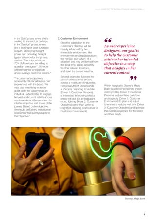 7
Context First : The Next Wave of Customer Experience Design
Disney’s Magic Band
in the “Buy” phase where she is
seeking to transact; or perhaps
in the “Service” phase, where
she is looking for post-purchase
support. Identifying the right
phase, and providing the right
type of attention for that phase,
matters. This is important, as
70% of Americans are willing to
spend an average of 13% more
with companies who provide
above-average customer service.6
The customer’s objective is
necessarily influenced by her past
experiences with the brand. We
must use everything we know
about both the customer as an
individual - what led her to engage,
her past and current activity across
our channels, and her persona - to
infer her objective and phase of the
journey. Based on her objective,
we should be looking to design an
experience that quickly adapts to
that objective.7
3.	Customer Environment
Effective adaptation to the
customer’s objective will be
heavily influenced by her
immediate environment. Her
environment encompasses both
the ‘where’ and ‘when’ of a
situation and may be derived from
the local time, place, proximity
to other relevant locations,
and even the current weather.
Several examples illustrate the
power of these three drivers,
across a multitude of industries.
Rebecca Minkoff understands
a shopper preparing for a date
(Driver 1: Customer Persona)
is interested in knowing what a
dress will look like in restaurant
mood lighting (Driver 2: Customer
Objective) rather than within a
brightly lit dressing room (Driver 3:
Customer Environment).
As user experience
designers, our goal is
to help the customer
achieve her intended
objective in a way
that delights in her
current context
Within hospitality, Disney’s Magic
Band is able to incorporate known
visitor profiles (Driver 1: Customer
Persona) and real time park flow
and capacity (Driver 3: Customer
Environment) to plan and adjust
itineraries to reduce wait time (Driver
2: Customer Objective) and optimize
the overall experience for the visitor
and their family.
 