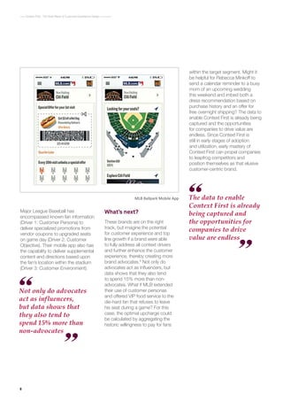 8
Context First : The Next Wave of Customer Experience Design
Major League Baseball has
encompassed known fan information
(Driver 1: Customer Persona) to
deliver specialized promotions from
vendor coupons to upgraded seats
on game day (Driver 2: Customer
Objective). Their mobile app also has
the capability to deliver supplemental
content and directions based upon
the fan’s location within the stadium
(Driver 3: Customer Environment).
What’s next?
These brands are on the right
track, but imagine the potential
for customer experience and top
line growth if a brand were able
to fully address all context drivers
and further enhance the customer
experience, thereby creating more
brand advocates.8
Not only do
advocates act as influencers, but
data shows that they also tend
to spend 15% more than non-
advocates. What if MLB extended
their use of customer personas
and offered VIP food service to the
die-hard fan that refuses to leave
his seat during a game? For this
case, the optimal upcharge could
be calculated by aggregating the
historic willingness to pay for fans
MLB Ballpark Mobile App
Not only do advocates
act as influencers,
but data shows that
they also tend to
spend 15% more than
non-advocates
The data to enable
Context First is already
being captured and
the opportunities for
companies to drive
value are endless
within the target segment. Might it
be helpful for Rebecca Minkoff to
send a calendar reminder to a busy
mom of an upcoming wedding
this weekend and imbed both a
dress recommendation based on
purchase history and an offer for
free overnight shipping? The data to
enable Context First is already being
captured and the opportunities
for companies to drive value are
endless. Since Context First is
still in early stages of adoption
and utilization, early mastery of
Context First can propel companies
to leapfrog competitors and
position themselves as that elusive
customer-centric brand.
 