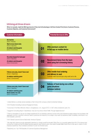 9
Context First : The Next Wave of Customer Experience Design
Customer Information Potential Servicesto Offer
What, for example, might the MLB app become if they took full advantage of all three Context First drivers:CustomerPersona,
Customer Objective, and CustomerEnvironment?
Offer premium content for
At Bat app on mobile device
Recommend items from the team
store using fan's browsing history
Offer mobile food ordering
and delivery to seat
Delivery of food during non-critical
game situations
(between batters)
Die hard fan
(Driver1: Persona)
Customer orders food and pays using credit card on file
Recently shopped for teamgear
(Driver2: Objectives)
Follows every play, doesn’t leave seat
(Driver 2: Objectives)
Follows every play, doesn’t leave seat
(Driver 2: Objectives)
01
02
03
04
At stadiumwatching game
(Driver 3: Environment)
Want toknow latest stats
(Driver2: Objectives)
At stadiumwatching game
(Driver3: Environment)
At stadium watching game
(Driver 3: Environment)
At stadium watching game
Bases loaded, two outs
(Driver 3: Environment)
1
United Airlines is a wholly owned subsidiary of the Fortune 500 company United Continental Holdings
2
2014 Rosetta Consulting Customer Engagement Study
3
Consumers in the Micro-Moment, Wave 3, Google/Ipsos, U.S., August 2015, n=1291 online smartphone users 18+
4
Capgemini Consulting Report: Click2Stores: How Can You Drive In-Store Traffic Through Digital Services?
5
There is a temptation to say we can design experiences for an individual customer, but the truth is that experience design always has boundaries. We
aggregate common, important customer needs in personas and respond in our design. Done well, the experience feels completely customized to our
most valuable customers.
6
2014 Global Customer Service Barometer, American Express
7
We might also observe enough aggregated objectives to change overall functionality. When Rue La La recently realized that 40% of its revenue was
coming from mobile and that the largest growing segment were Android users, they added Google Wallet Instant Buy to their app to create a 2-click
checkout experience. they increased conversion 4x over non-Android users.
8
Readwrite.com. Top 5 ROI Benefits of Customer Experience Management
Utilizing all three drivers
 