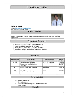 Curriculum vitae
MOHSIN KHAN
E-mail: mohsinkhn.147@gmail.com
Mob.No India:-+91 8858640493
Career Objectives
Seeking a Challenging Position as a Civil Engineering Assignments in Growth Oriented
Organization.
Professional Summary
 Entrepreneurship workshop in MNNIT Allahabad.
 SURVEYING Survey Camp for Seven Days.
 Bridge Design, Fabrication and Testing Workshop.
 Interested subjects Geotechnical engineering and RCC.
Education
Examination INSTITUTE Board/University DIVISIO
N
B. tech Shambhunath Institute of
Engineering and Technology
Allahabad.
A.K.T.U. Lucknow Pursuing
(2013-17)
12th
J.A.I.C Lahurapur ghazipur. UP board. 72.40 %
10th
G.I.C Bhozapur ghazipur. UP board. 57.83%
Technical skill
 Diploma in AutoCAD.
 Revit architecture.
 Basic knowledge of computer – MS Office and Excel.
 Bridge Design.
Strengths
1
 