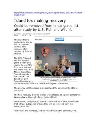 http://www.newspress.com/Top/Article/article.jsp?Section=LOCAL&ID=56723168
8728510485	
  
	
  
Island fox making recovery	
  
Could be removed from endangered list
after study by U.S. Fish and Wildlife
By AARON BANDLER NEWS-PRESS CORRESPONDENT
March 12, 2015 6:13 AM
The island fox's
endangered status
will be reviewed
under a new
recovery plan
devised by federal
officials.
The U.S. Fish and
Wildlife Service
plans a year-long
review to see if the
four subspecies of
the island fox - San
Miguel Island fox,
Santa Rosa Island
fox, Santa Cruz
Island fox and
Santa Catalina fox -
can be removed from the federal endangered species list.
The agency will then issue a proposal and the public will be able to
comment.
The final recovery plan for the fox was released at a press conference
Wednesday at Channel Islands National Park.
Tim Coonan, biologist for Channel Islands National Park, is confident
that all four subspecies of island fox will be removed from the
endangered list.
"We've got the numbers, and we're addressing the concerns," Mr.
	
  
Share	
  Story
Tim	
  Coonan,	
  wildlife	
  biologist	
  with	
  the	
  Channel	
  Islands	
  National	
  
Park,	
  describes	
  the	
  recovery	
  of	
  the	
  endangered	
  island	
  fox.
CARMEN	
  SMYTH	
  /	
  NEWS-­‐PRESS
 