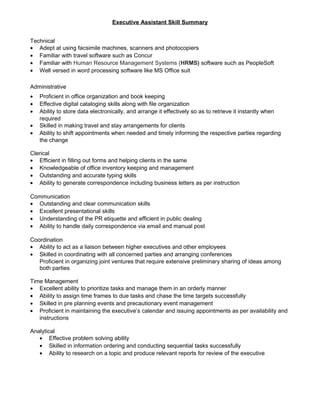Executive Assistant Skill Summary
Technical
• Adept at using facsimile machines, scanners and photocopiers
• Familiar with travel software such as Concur
• Familiar with Human Resource Management Systems (HRMS) software such as PeopleSoft
• Well versed in word processing software like MS Office suit
Administrative
• Proficient in office organization and book keeping
• Effective digital cataloging skills along with file organization
• Ability to store data electronically, and arrange it effectively so as to retrieve it instantly when
required
• Skilled in making travel and stay arrangements for clients
• Ability to shift appointments when needed and timely informing the respective parties regarding
the change
Clerical
• Efficient in filling out forms and helping clients in the same
• Knowledgeable of office inventory keeping and management
• Outstanding and accurate typing skills
• Ability to generate correspondence including business letters as per instruction
Communication
• Outstanding and clear communication skills
• Excellent presentational skills
• Understanding of the PR etiquette and efficient in public dealing
• Ability to handle daily correspondence via email and manual post
Coordination
• Ability to act as a liaison between higher executives and other employees
• Skilled in coordinating with all concerned parties and arranging conferences
Proficient in organizing joint ventures that require extensive preliminary sharing of ideas among
both parties
Time Management
• Excellent ability to prioritize tasks and manage them in an orderly manner
• Ability to assign time frames to due tasks and chase the time targets successfully
• Skilled in pre planning events and precautionary event management
• Proficient in maintaining the executive’s calendar and issuing appointments as per availability and
instructions
Analytical
• Effective problem solving ability
• Skilled in information ordering and conducting sequential tasks successfully
• Ability to research on a topic and produce relevant reports for review of the executive
 