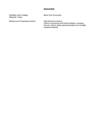 EDUCATION
Eastfield Junior College Basic Core Curriculum
Mesquite, Texas
Bishop Lynch Preparatory School High School Curriculum
Active in community and School initiative, including
Church, school, aiding special education and mentally
Impaired students.
 