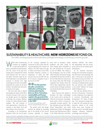 SUSTAINABILITY&HEALTHCARE: NEW HORIZONSBEYONDOIL
The UAE’s strategy based on diversification and high technology is sustaining economic growth
areas such as aerospace, metals,
healthcare and clean energy. In
2014, foreign direct investment in
the UAE increased by 25 percent
to over $13 billion. The country is
also developing a new law on FDI,
which will allow 100 percent foreign
ownership for the ﬁrst time outside of
the more than thirty free zones across
the country. More than 500 foreign
companies have already chosen the
UAE as their regional base, and the
overall volume of foreign investment
over the last decade totals in excess of
$100 billion.
These investors have helped to
introduce the latest technologies
in the country and to develop the
UAE into an innovative, knowledge-
based society which is focused on
sustainable economic growth. “We
have had great success with Public-
Private Partnerships,” says Saeed
Mohammed Al Tayer, the Managing
Director and Chief Executive Ofﬁcer
of the Dubai Electricity and Water
W
hile other oil-producing
countries are struggling
to cope with the fall in oil
prices, investments in diversiﬁcation
over the course of the past four
decades have cushioned the United
Arab Emirates from the worst of
the fallout. Decisions made by the
UAE leadership to use hydrocarbon
revenues to develop new, high
technology sectors have successfully
positioned the country as the most
resilient, diversiﬁed and innovative
economy in the region.
“We have been able to absorb
and mitigate the impact of the fall in
oil prices, because of the vision set
out decades ago by our leadership
to diversify our economy,” Minister
of State Dr. Sultan Ahmed Al Jaber
explains. “We will continue to
seek opportunities to diversify our
economy. It has always been and
will continue to be our priority.”
According to the International
Monetary Fund, the non-oil parts
of the economy expanded by
4.8 percent in 2014, faster than the
4 percent growth of the country’s oil
industry. The IMF expects the gap
to widen in the future, as the UAE’s
diversiﬁed industries continue to
outperform; in 2020, the IMF
forecasts that non-oil GDP will rise
by 4.6 percent, compared to just 2
percent for oil GDP.
The private sector and foreign
investors are playing an increasing
part in the growth of the non-oil
economy, especially in strategic
Authority (DEWA). “We believe
that partnerships with the private
sector will be key for Dubai’s green
development.”
In its National Innovation
Strategy, the Government recognizes
that innovation and technology will
play a critical part in the growth of
the economy in a post-oil world. “We
are preparing for the end of oil by
investing in building human capital
that can innovate and contribute
to the world,” Minister for Energy
Suhail Al Mazrouei says.
The UAE has declared 2015 as
the Year of Innovation. “Innovation
is a key component of our approach
to economic diversiﬁcation and
development,” Dr. Sultan Al Jaber
says. “Our innovation strategy aims
to make the UAE among the most
innovative nations in the world
within seven years, focusing on
seven key sectors: renewable energy,
transport, education, healthcare,
technology, water and space.”
For the past four
decades commitment,
dedication and long term
visionary planning has
been our drive. Innovation,
sustainability and human
capital is the pyramid of the
unprecedented development
in the UAE.”
Dr.SultanAhmedAlJaber,UAE
MinisterofState&MasdarChairman
Leaders in innovation, sustainability and healthcare from left to right: President of the UAE, Sheikh Khalifa bin Zayed bin Sultan Al Nahyan, Sheikh Mansour Bin Zayed Al Nahyan, Deputy PM UAE & Minister of
PresidentialAffairs,GeneralSheikhMohammedbinZayedAlNahyan,CrownPrinceofAbuDhabi,SheikhMohammedbinRashidAlMaktoum,VicePresident,PrimeMinister(UAE),&RulerofDubai,Dr.AmerSharif,Managing
Director – DHCC Education. 2nd Row: Masood M. Sharih Mahmood – CEO of Yahsat, Noora Al-Kaabi - CEO of twofour54. 3rd Row:Moritz Hartmann, Middle East General Manager Roche Diagnostics, Dr. Sultan Ahmed Al
JaberUAEMinisterofState&ChairmanofMasdar,Dr.AminaAlRustamani,CEOofTECOMGroup,AdnanAziz,DirectorGeneralInternationalRenewableEnergyAgency(IRENA),Dr.B.R.Shetty,CEOofNMC
IncollaborationwithProduced this Independent Feature
 