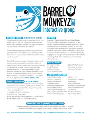 BUILDING BRANDS ONE STORY AT A TIME!
Great brands tell great stories, and we help you tell your
brand story in a way that connects to your customers
emotional and delivers the result you want, whether you
are Fortune 500 corporation or a start-up.
Barrel O’ Monkeyz helps you bridge the gap between
your brand and your audience so you can connect to
consumers on a personal level and achieve the business
results you want.
Barrel O’ Monkeyz specializes in building stories for and
around consumer brands. We are at the forefront of
using digital and social media, creating custom strategies
and innovative, scalable solutions that make good
brands great. And, as our name suggests, we are
energetic, nimble, and don’t believe business has to be
stuffy to be effective. Our formula for success is simple:
More Creativity + More Ideas = More Fun . . . or positive
results, and getting results is WHAT WE CALL FUN!
WE TELL THE STORIES OF YOUR BRAND
Good product marketers understand the value of great
ideas and creative solutions, and they know that success
come from being able to tell the story of their brands.
• Who is your audience?
• What benefits do you offer them?
• What are you trying to say?
• How and where can you tell your story most efficiently?
• How will you know your story is being heard?
SERVICES
Branding / Digital Media / Social Media / Design
Barrel O’ Monkeyz helps clients build stories for and
around consumer brands to engage audiences in ways
that are creative, non-intrusive, and fun. As specialists
in digital and social media for active lifestyle consumer
products, we understand the challenges our clients face
in highly competitive markets. Our services authentically
engage users through strategic integration with traditional
marketing efforts, PR, advertising, e-commerce and
other channels.
OUR PACKAGES
Branding Package	 Digital Media Package
Design Package	 Advertising Package
Websites Package	 Kickstarter Package
Social Media Package
ADDITIONAL SERVICES
Logos/Corporate IDs	 Web 2.0 / 3.0
Graphics / Illustration	 Copy Writing / Blogging
Marketing Collateral	 eNewsletter
Tradeshow Booths	 Digital Advertising
PowerPoint Presentations	 Kickstarter / Crowdfunding
Photography / Videos	 Web Page Optimization
Search Engine Marketing (SEM)	 Link Building
Search Engine Optimization (SEO)	 Key Word Research
Websites / Landing Pages	 Pay Per Click (PPC)
HEARD ANY GOOD (BRAND) STORIES LATELY?
Get more socially digital and start telling the story of your brand with Barrel O’ Monkeyz.
It’s time to enter the jungle, engage your audience, and get measureable results.
Paul June, President and Founder • San Diego, CA • monkeyz@barrelomonkeyz.com • (424) 218-9734
 