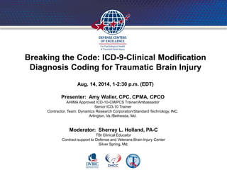 Breaking the Code: ICD-9-Clinical Modification
Diagnosis Coding for Traumatic Brain Injury
Aug. 14, 2014, 1-2:30 p.m. (EDT)
Presenter: Amy Waller, CPC, CPMA, CPCO
AHIMA Approved ICD-10-CM/PCS Trainer/Ambassador
Senior ICD-10 Trainer
Contractor, Team: Dynamics Research Corporation/Standard Technology, INC.
Arlington, Va./Bethesda, Md.
Moderator: Sherray L. Holland, PA-C
TBI Clinical Educator
Contract support to Defense and Veterans Brain Injury Center
Silver Spring, Md.
 