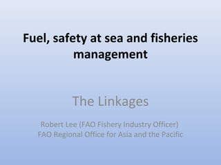 Fuel, safety at sea and fisheries
management
The Linkages
Robert Lee (FAO Fishery Industry Officer)
FAO Regional Office for Asia and the Pacific
 