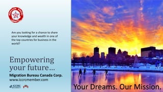 Migration Bureau Canada Corp.
www.iccrcmember.com
Empowering
your future…
Your Dreams. Our Mission.
Are you looking for a chance to share
your knowledge and wealth in one of
the top countries for business in the
world?
 