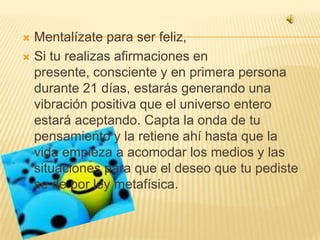Mentalízate para ser feliz,Si tu realizas afirmaciones en presente, consciente y en primera persona durante 21 días, estarás generando una vibración positiva que el universo entero estará aceptando. Capta la onda de tu pensamiento y la retiene ahí hasta que la vida empieza a acomodar los medios y las situaciones para que el deseo que tu pediste se de por ley metafísica. 