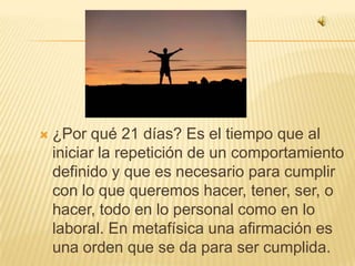 ¿Por qué 21 días? Es el tiempo que al iniciar la repetición de un comportamiento definido y que es necesario para cumplir con lo que queremos hacer, tener, ser, o hacer, todo en lo personal como en lo laboral. En metafísica una afirmación es una orden que se da para ser cumplida. 