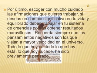 Por último, escoger con mucho cuidado las afirmaciones que quieres trabajar, si deseas un cambio significativo en tu vida y equilibrado debes trabajar en tu sistema de creencias podrás obtener resultados maravillosos.  Recuerda siempre que los pensamientos negativos son los que viajan a mayor velocidad en el universo. Todo lo que hoy es, todo lo que hoy está, lo que hoy sucede, ha sido previamente pensado.