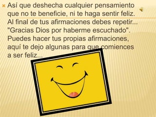Así que deshecha cualquier pensamiento que no te beneficie, ni te haga sentir feliz. Al final de tus afirmaciones debes repetir... "Gracias Dios por haberme escuchado". Puedes hacer tus propias afirmaciones, aquí te dejo algunas para que comiences a ser feliz...