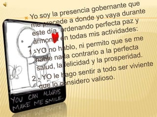 Yo soy la presencia gobernante que me precede a donde yo vaya durante este día, ordenando perfecta paz y armonía en todas mis actividades:1.-YO no hablo, ni permito que se me hable nada contrario a la perfecta salud, la felicidad y la prosperidad.2.- YO le hago sentir a todo ser viviente que lo considero valioso.