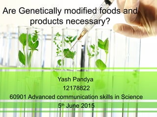 Are Genetically modified foods and
products necessary?
Yash Pandya
12178822
60901 Advanced communication skills in Science
5th
June 2015
 