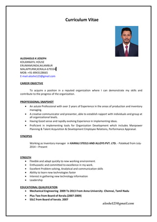 Curriculum Vitae
ALOSHIOUS K JOSEPH
KOLANNAYIL HOUSE
ERUMAMUNDA,NILAMBUR
MALAPPURM,KERALA-679334
MOB:-+91-8943128665
E-mail-aloshe123@gmail.com
CAREER OBJECTIVE
To acquire a position in a reputed organization where I can demonstrate my skills and
contribute to the progress of the organization.
PROFFESSIONAL SNAPSHOT
• An astute Professional with over 2 years of Experience in the areas of production and inventory
managing.
• A creative communicator and presenter, able to establish rapport with individuals and group at
all organizational levels.
• Having Good sense and rapidly evolving Experience in implementing ideas.
• Proficient in implementing tools for Organization Development which includes Manpower
Planning & Talent Acquisition & Development Employee Relations, Performance Appraisal.
SYNOPSIS
Working as Inventory manager in KAIRALI STEELS AND ALLOYS PVT. LTD. - Palakkad from July-
2014 – Present
STREGTH
• Flexible and adapt quickly to new working environment.
• Enthusiastic and committed to excellence in my work.
• Excellent Problem solving, Analytical and communication skills
• Ability to learn new technologies faster
• Interest in gathering new technology information
• Leadership
EDUCATIONAL QUALIFICATION
• Mechanical Engineering 2009 To 2013 From Anna University -Chennai, Tamil Nadu
• Plus Two from Board of Kerala.(2007-2009)
• SSLC from Board of kerala. 2007
aloshe123@gmail.com
 