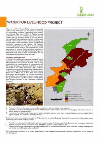 I - I PROGRAMME AREA KP
PROGRAMME AREA FATA
100 Ell KHYBER PAKHTUNKHWA (KP)
FEDERALLY ADMINISTERED TRIBAL AREA
0 50
Kilometers
coRperation
WATER FOR LIVELIHOOD PROJECT
Water for Livelihood Project (W4L) focuses on improving
and securing livelihoods and increasing food security
of communities in Khyber Pakhtunkhwa and Federally
Administered Tribal Area (FATA) of Pakistan through
sustainable, secure and equitable access to water. The
project aims p.t improving quality of life and reducing
vulnerabilities of marginalised communities in rainfed areas
through community based water schemes including safe
drinking water, water conveyance system for agriculture,
watershed management and disaster risk reduction
measures particularly with regard to climatic variability
and climate change impacts. The project builds on the
experiences of previous Swiss-supported initiatives on
water management, particularly the Livelihoods Programme
Hindukush (LPH). W4L is active in four districts and one
Federally Administered Tribal Area (see map).
Strategy and approach
In 2008, the Livelihoods Programme Hindukush (LPH),
capitalising on successful elements of four previous SDC-
funded projects, was launched by SDC and is being
implemented by Intercooperation in collaboration with
Planning & Development Department (P&DD) of Khyber
Pakhtunkhwa and FATA Secretariat. The Livelihoods
Programme Hindukush has been working in seven districts
of the province (Chitral, Swat, Lower Dir, Buner, Haripur,
Karak and DI Khan) and in three FATA areas (FR DI
Khan, Bajaur and Mohmand). The LPH has accumulated
diversified and successful experiences in the water sector,
though at a small scale. In particular, three sub-sectors have
been actively supported by the Livelihoods Programme
Hindu kush:
1. Provision of clean drinking water in remote villages which were deprived of such basic facilities
2. Promotion of low-cost Disaster Risk Reduction (DRR) measures (infrastructures combined with biological and social measures) in
villages subject to regular flooding
3. Increase food security, through the provision of additional irrigation water, in areas where the agriculture productivity is very low due to
regular droughts and insufficient availability of water
These experiences are directly transferable by W4L project for up-scaling. Logically, the project focuses on the following key areas,
depending on the district, need and context:
Protection of water catchments (including upstream measures, watershed improvement) linked with the safe conveyance of water for
irrigation to improve access to maximum users (FR DI Khan, DI Khan, Chitral and Lower Dir)
Capture water through reservoirs for storing surface water and for groundwater recharge in order to improve quality of drinking water
and feeding of small irrigation schemes (Karak)
The infrastructure components of the project are embedded in the processes that strengthen community organisations to take charge of
their development
 