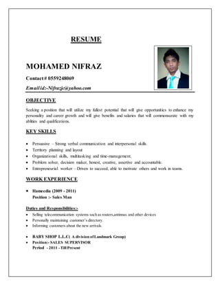 RESUME
MOHAMED NIFRAZ
Contact# 0559248069
Emailid:-Nifrazjc@yahoo.com
OBJECTIVE
Seeking a position that will utilize my fullest potential that will give opportunities to enhance my
personality and career growth and will give benefits and salaries that will commonsurate with my
ablities and qualifications.
KEY SKILLS
 Persuasive – Strong verbal communication and interpersonal skills.
 Territory planning and layout
 Organizational skills, multitasking and time-management.
 Problem solver, decision maker, honest, creative, assertive and accountable.
 Entrepreneurial worker – Driven to succeed, able to motivate others and work in teams.
WORK EXPERIENCE
 Hameedia (2009 - 2011)
Position :- Sales Man
Duties and Responsibilities:-
 Selling telecommunication systems such as routers,antinnas and other devices
 Personally maintaining customer’s directory.
 Informing customers about the new arrivals.
 BABY SHOP L.L.C( A division ofLandmark Group)
 Position:- SALES SUPERVISOR
Period - 2011 –Till Present
 