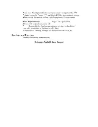 * Net Loss Award granted to the top representative company wide, 1999
* Award granted in August 1999 and March 2000 for largest sale of month
●Responsible for sales of medical capital equipment to long term care
Sales Representative August 1997- June 1998
Hormel Foods Corporation, Lenexa, KS
* Responsible for food shows, quarterly meetings to distributors
and sales promotions to distributors sales force
* Promoted to Territory Manager and transferred to Houston, TX
Activities and Interests:
Trains for triathlons and marathons
References Available Upon Request
 