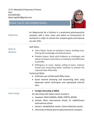 17 St. Metwally El Shaarawy El Haram
Giza
01143501465
Doaa.tag2014@gmail.com
DOAA TAG EL DIN AHMED KHALIL
Objective
An Opportunity for a Position in a prominent pharmaceutical
company with a clear vision and within an Environment of
teamwork in order to achieve the company goals and improve
my own skills.
Skills &
Abilities
Soft Skills:
 Team Player: Excels at working in teams, building trust,
sharing the knowledge and best practices.
 Problem Solver: Deals with Problems as challenges and
always striving to solve them as creatively and effectively
as possible.
 Willingness to Learn: Always willing to learn, improve
myself and researching better methods to achieve the
required tasks effectively.
Technical Skills:
 Proficient user of Microsoft Office Suite.
 Great internet browsing and researching skills using
advanced search techniques and specialized internet
sites.
Internships
 Foreign internship at INDIA
An internship with Indian cancer society in
a. Hospitals: RAJIV GANADI, AIIMS, FORTIS, BATRA.
b. Schools: Muni international school, Dr radhikrhisnan
international school.
c. Centers: rehabilitation center, Cancer detection center.
 Internship at Mundi pharma pharmaceutical company
 